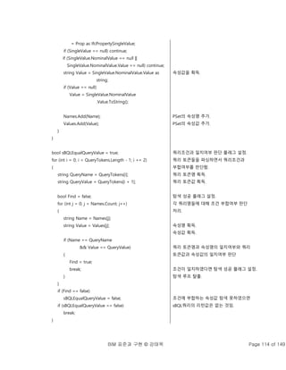 BIM 표준과 구현 © 강태욱 Page 114 of 149
= Prop as IfcPropertySingleValue;
if (SingleValue == null) continue;
if (SingleValue.NominalValue == null ||
SingleValue.NominalValue.Value == null) continue;
string Value = SingleValue.NominalValue.Value as
string;
if (Value == null)
Value = SingleValue.NominalValue
.Value.ToString();
Names.Add(Name);
Values.Add(Value);
}
}
bool sBQLEqualQueryValue = true;
for (int i = 0; i < QueryTokens.Length - 1; i += 2)
{
string QueryName = QueryTokens[i];
string QueryValue = QueryTokens[i + 1];
bool Find = false;
for (int j = 0; j < Names.Count; j++)
{
string Name = Names[j];
string Value = Values[j];
if (Name == QueryName
&& Value == QueryValue)
{
Find = true;
break;
}
}
if (Find == false)
sBQLEqualQueryValue = false;
if (sBQLEqualQueryValue == false)
break;
}
속성값을 획득.
PSet의 속성명 추가.
PSet의 속성값 추가.
쿼리조건과 일치여부 판단 플래그 설정.
쿼리 토큰들을 파싱하면서 쿼리조건과
부합여부를 판단함.
쿼리 토큰명 획득.
쿼리 토큰값 획득.
탐색 성공 플래그 설정.
각 쿼리명들에 대해 조건 부합여부 판단
처리.
속성명 획득.
속성값 획득.
쿼리 토큰명과 속성명의 일치여부와 쿼리
토큰값과 속성값의 일치여부 판단
조건이 일치하였다면 탐색 성공 플래그 설정.
탐색 루프 탈출.
조건에 부합하는 속성값 탐색 못하였으면
sBQL쿼리의 리턴값은 없는 것임.
 