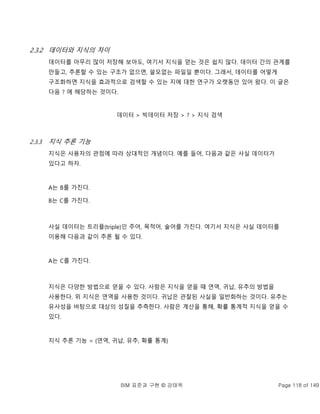 BIM 표준과 구현 © 강태욱 Page 118 of 149
2.3.2 데이터와 지식의 차이
데이터를 아무리 많이 저장해 보아도, 여기서 지식을 얻는 것은 쉽지 않다. 데이터 간의 관계를
만들고, 추론할 수 있는 구조가 없으면, 쓸모없는 파일일 뿐이다. 그래서, 데이터를 어떻게
구조화하면 지식을 효과적으로 검색할 수 있는 지에 대한 연구가 오랫동안 있어 왔다. 이 글은
다음 ? 에 해당하는 것이다.
데이터 > 빅데이터 저장 > ? > 지식 검색
2.3.3 지식 추론 기능
지식은 사용자의 관점에 따라 상대적인 개념이다. 예를 들어, 다음과 같은 사실 데이터가
있다고 하자.
A는 B를 가진다.
B는 C를 가진다.
사실 데이터는 트리플(triple)인 주어, 목적어, 술어를 가진다. 여기서 지식은 사실 데이터를
이용해 다음과 같이 추론 될 수 있다.
A는 C를 가진다.
지식은 다양한 방법으로 얻을 수 있다. 사람은 지식을 얻을 때 연역, 귀납, 유추의 방법을
사용한다. 위 지식은 연역을 사용한 것이다. 귀납은 관찰된 사실을 일반화하는 것이다. 유추는
유사성을 바탕으로 대상의 성질을 추측한다. 사람은 계산을 통해, 확률 통계적 지식을 얻을 수
있다.
지식 추론 기능 = {연역, 귀납, 유추, 확률 통계}
 