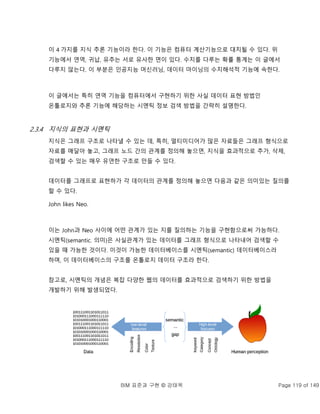 BIM 표준과 구현 © 강태욱 Page 119 of 149
이 4 가지를 지식 추론 기능이라 한다. 이 기능은 컴퓨터 계산기능으로 대치될 수 있다. 위
기능에서 연역, 귀납, 유추는 서로 유사한 면이 있다. 수치를 다루는 확률 통계는 이 글에서
다루지 않는다. 이 부분은 인공지능 머신러닝, 데이터 마이닝의 수치해석적 기능에 속한다.
이 글에서는 특히 연역 기능을 컴퓨터에서 구현하기 위한 사실 데이터 표현 방법인
온톨로지와 추론 기능에 해당하는 시멘틱 정보 검색 방법을 간략히 설명한다.
2.3.4 지식의 표현과 시멘틱
지식은 그래프 구조로 나타낼 수 있는 데, 특히, 멀티미디어가 많은 자료들은 그래프 형식으로
자료를 매달아 놓고, 그래프 노드 간의 관계를 정의해 놓으면, 지식을 효과적으로 추가, 삭제,
검색할 수 있는 매우 유연한 구조로 만들 수 있다.
데이터를 그래프로 표현하가 각 데이터의 관계를 정의해 놓으면 다음과 같은 의미있는 질의를
할 수 있다.
John likes Neo.
이는 John과 Neo 사이에 어떤 관계가 있는 지를 질의하는 기능을 구현함으로써 가능하다.
시멘틱(semantic. 의미)은 사실관계가 있는 데이터를 그래프 형식으로 나타내어 검색할 수
있을 때 가능한 것이다. 이것이 가능한 데이터베이스를 시멘틱(semantic) 데이터베이스라
하며, 이 데이터베이스의 구조를 온톨로지 데이터 구조라 한다.
참고로, 시멘틱의 개념은 복잡 다양한 웹의 데이터를 효과적으로 검색하기 위한 방법을
개발하기 위해 발생되었다.
 