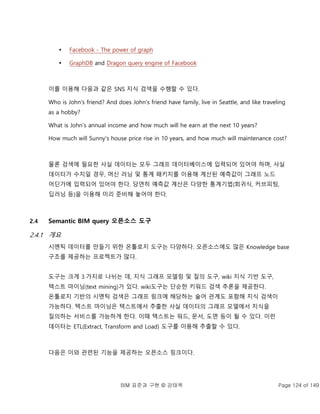 BIM 표준과 구현 © 강태욱 Page 124 of 149
 Facebook - The power of graph
 GraphDB and Dragon query engine of Facebook
이를 이용해 다음과 같은 SNS 지식 검색을 수행할 수 있다.
Who is John's friend? And does John's friend have family, live in Seattle, and like traveling
as a hobby?
What is John's annual income and how much will he earn at the next 10 years?
How much will Sunny's house price rise in 10 years, and how much will maintenance cost?
물론 검색에 필요한 사실 데이터는 모두 그래프 데이터베이스에 입력되어 있어야 하며, 사실
데이터가 수치일 경우, 머신 러닝 및 통계 패키지를 이용해 계산된 예측값이 그래프 노드
어딘가에 입력되어 있어야 한다. 당연히 예측값 계산은 다양한 통계기법(회귀식, 커브피팅,
딥러닝 등)을 이용해 미리 준비해 놓어야 한다.
2.4 Semantic BIM query 오픈소스 도구
2.4.1 개요
시멘틱 데이터를 만들기 위한 온톨로지 도구는 다양하다. 오픈소스에도 많은 Knowledge base
구조를 제공하는 프로젝트가 많다.
도구는 크게 3 가지로 나뉘는 데, 지식 그래프 모델링 및 질의 도구, wiki 지식 기반 도구,
텍스트 마이닝(text mining)가 있다. wiki도구는 단순한 키워드 검색 추론을 제공한다.
온톨로지 기반의 시멘틱 검색은 그래프 링크에 해당하는 술어 관계도 포함해 지식 검색이
가능하다. 텍스트 마이닝은 텍스트에서 추출한 사실 데이터의 그래프 모델에서 지식을
질의하는 서비스를 가능하게 한다. 이때 텍스트는 워드, 문서, 도면 등이 될 수 있다. 이런
데이터는 ETL(Extract, Transform and Load) 도구를 이용해 추출할 수 있다.
다음은 이와 관련된 기능을 제공하는 오픈소스 링크이다.
 