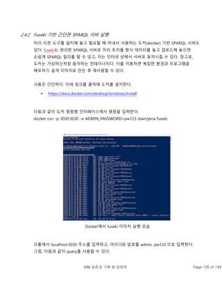 BIM 표준과 구현 © 강태욱 Page 126 of 149
2.4.2 Fuseki 기반 간단한 SPARQL 서버 실행
미리 이런 도구를 설치해 놓고 필요할 때 꺼내서 사용하는 도커(docker) 기반 SPARQL 서버도
있다. fuseki는 편리한 SPARQL 서버로 미리 트리플 형식 데이터를 놓고 업로드해 놓으면
손쉽게 SPARQL 질의를 할 수 있고, 이는 인터넷 상에서 서버로 동작시킬 수 있다. 참고로,
도커는 가상머신처럼 동작하는 컨테이너이다. 이를 이용하면 복잡한 환경과 프로그램을
배포하기 쉽게 이미지로 만든 후 재사용할 수 있다.
사용은 간단하다. 아래 링크를 클릭해 도커를 설치한다.
 https://docs.docker.com/desktop/windows/install
다음과 같이 도커 명령행 인터페이스에서 명령을 입력한다.
docker run -p 3030:3030 -e ADMIN_PASSWORD=pw123 stain/jena-fuseki
Docker에서 fuseki 이미지 실행 모습
크롬에서 localhost:3030 주소를 입력하고, 아이디와 암호를 admin, pw123 으로 입력한다.
그럼, 다음과 같이 query를 사용할 수 있다.
 