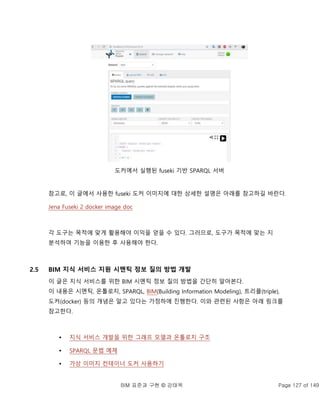 BIM 표준과 구현 © 강태욱 Page 127 of 149
도커에서 실행된 fuseki 기반 SPARQL 서버
참고로, 이 글에서 사용한 fuseki 도커 이미지에 대한 상세한 설명은 아래를 참고하길 바란다.
Jena Fuseki 2 docker image doc
각 도구는 목적에 맞게 활용해야 이익을 얻을 수 있다. 그러므로, 도구가 목적에 맞는 지
분석하여 기능을 이용한 후 사용해야 한다.
2.5 BIM 지식 서비스 지원 시멘틱 정보 질의 방법 개발
이 글은 지식 서비스를 위한 BIM 시멘틱 정보 질의 방법을 간단히 알아본다.
이 내용은 시멘틱, 온톨로지, SPARQL, BIM(Building Information Modeling), 트리플(triple),
도커(docker) 등의 개념은 알고 있다는 가정하에 진행한다. 이와 관련된 사항은 아래 링크를
참고한다.
 지식 서비스 개발을 위한 그래프 모델과 온톨로지 구조
 SPARQL 문법 예제
 가상 이미지 컨테이너 도커 사용하기
 