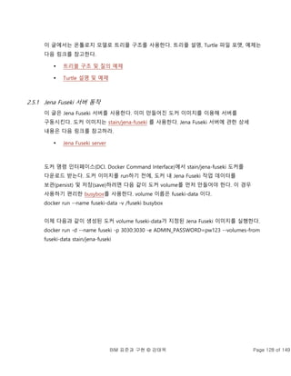BIM 표준과 구현 © 강태욱 Page 128 of 149
이 글에서는 온톨로지 모델로 트리플 구조를 사용한다. 트리플 설명, Turtle 파일 포맷, 예제는
다음 링크를 참고한다.
 트리블 구조 및 질의 예제
 Turtle 설명 및 예제
2.5.1 Jena Fuseki 서버 동작
이 글은 Jena Fuseki 서버를 사용한다. 이미 만들어진 도커 이미지를 이용해 서버를
구동시킨다. 도커 이미지는 stain/jena-fuseki 를 사용한다. Jena Fuseki 서버에 관한 상세
내용은 다음 링크를 참고하라.
 Jena Fuseki server
도커 명령 인터페이스(DCI. Docker Command Interface)에서 stain/jena-fuseki 도커를
다운로드 받는다. 도커 이미지를 run하기 전에, 도커 내 Jena Fuseki 작업 데이터를
보관(persist) 및 저장(save)하려면 다음 같이 도커 volume를 먼저 만들어야 한다. 이 경우
사용하기 편리한 busybox를 사용한다. volume 이름은 fuseki-data 이다.
docker run --name fuseki-data -v /fuseki busybox
이제 다음과 같이 생성된 도커 volume fuseki-data가 지정된 Jena Fuseki 이미지를 실행한다.
docker run -d --name fuseki -p 3030:3030 -e ADMIN_PASSWORD=pw123 --volumes-from
fuseki-data stain/jena-fuseki
 