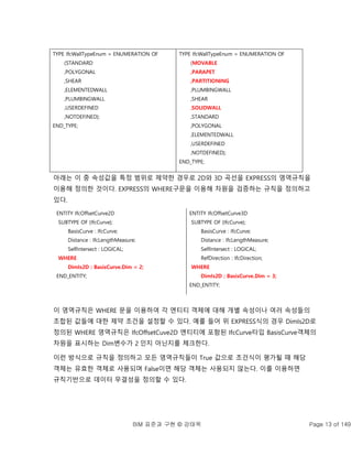 BIM 표준과 구현 © 강태욱 Page 13 of 149
아래는 이 중 속성값을 특정 범위로 제약한 경우로 2D와 3D 곡선을 EXPRESS의 영역규칙을
이용해 정의한 것이다. EXPRESS의 WHERE구문을 이용해 차원을 검증하는 규칙을 정의하고
있다.
ENTITY IfcOffsetCurve2D
SUBTYPE OF (IfcCurve);
BasisCurve : IfcCurve;
Distance : IfcLengthMeasure;
SelfIntersect : LOGICAL;
WHERE
DimIs2D : BasisCurve.Dim = 2;
END_ENTITY;
ENTITY IfcOffsetCurve3D
SUBTYPE OF (IfcCurve);
BasisCurve : IfcCurve;
Distance : IfcLengthMeasure;
SelfIntersect : LOGICAL;
RefDirection : IfcDirection;
WHERE
DimIs2D : BasisCurve.Dim = 3;
END_ENTITY;
이 영역규칙은 WHERE 문을 이용하여 각 엔티티 객체에 대해 개별 속성이나 여러 속성들의
조합된 값들에 대한 제약 조건을 설정할 수 있다. 예를 들어 위 EXPRESS식의 경우 DimIs2D로
정의된 WHERE 영역규칙은 IfcOffsetCuve2D 엔티티에 포함된 IfcCurve타입 BasisCurve객체의
차원을 표시하는 Dim변수가 2 인지 아닌지를 체크한다.
이런 방식으로 규칙을 정의하고 모든 영역규칙들이 True 값으로 조건식이 평가될 때 해당
객체는 유효한 객체로 사용되며 False이면 해당 객체는 사용되지 않는다. 이를 이용하면
규칙기반으로 데이터 무결성을 정의할 수 있다.
TYPE IfcWallTypeEnum = ENUMERATION OF
(STANDARD
,POLYGONAL
,SHEAR
,ELEMENTEDWALL
,PLUMBINGWALL
,USERDEFINED
,NOTDEFINED);
END_TYPE;
TYPE IfcWallTypeEnum = ENUMERATION OF
(MOVABLE
,PARAPET
,PARTITIONING
,PLUMBINGWALL
,SHEAR
,SOLIDWALL
,STANDARD
,POLYGONAL
,ELEMENTEDWALL
,USERDEFINED
,NOTDEFINED);
END_TYPE;
 