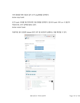 BIM 표준과 구현 © 강태욱 Page 137 of 149
서버 종료를 위해 다음과 같이 도커 stop명령을 입력한다.
docker stop fuseki
도커 fuseki 서버를 재시작하려면 다음 명령을 입력한다. 참고로 fuseki 서버 run 시 옵션이
저장되므로, 모두 입력할 필요는 없다.
docker restart fuseki
다음처럼, 앞서 생성한 dataset 등이 모두 잘 보관되어 실행되는 것을 확인할 수 있다.
 