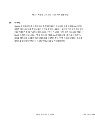 BIM 표준과 구현 © 강태욱 Page 138 of 149
데이터 복원된 도커 Jena Fuseki 서버 실행 모습
2.6 마무리
SPARQL을 이용하면 좀 더 복잡하고, 추론적인 질의가 가능하다. 이를 이용해 BIM기반의
다양한 지식 서비스를 좀 더 손쉽게 구현할 수 있다. 요즘에는 딥러닝 기반 채봇 등이 있어,
이와 연결하면 좀 더 인공지능적인 서비스 구현이 가능하다. 다만, 이런 서비스를 위해서는
BIM과 연계된 지식 서비스 구축을 위해서는 대상 소스의 데이터를 <주어-술어-목적어>
트리플 형식으로 구조화해 데이터베이스를 구축해야 한다. 만약, 텍스트 파일에서 트리플
데이터를 생성하기 위해서는 텍스트 마이닝 기법을 사용해야 한다.
 