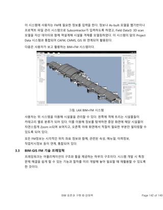 BIM 표준과 구현 © 강태욱 Page 142 of 149
이 시스템에 사용자는 FM에 필요한 정보를 입력을 한다. 정보나 As-built 모델을 웹기반이나
프로젝트 파일 관리 시스템으로 Subcontractor가 입력하도록 하였고, Field Data는 3D scan
모델을 자산 데이터와 함께 역설계해 시설물 객체를 모델링하였다. 이 시스템이 앞의 Project
Data 시스템과 통합되어 CAFM, CMMS, GIS 와 연계되어 활용된다.
다음은 사용자가 보고 활용하는 BIM+FM 시스템이다.
그림. LAX BIM+FM 시스템
사용자는 위 시스템을 이용해 시설물을 관리할 수 있다. 왼쪽에 객체 트리는 시설물들이
카테고리 별로 분류가 되어 있다. 이를 이용해 정보를 탐색하면 중앙 화면에 해당 시설물이
자연스럽게 Zoom in되며 보여지고, 오른쪽 아래 화면에서 적절히 필요한 부분만 필터링할 수
있도록 되어 있다.
모든 FM정보는 시각적인 위치 좌표 정보와 함께, 관련된 속성, 메뉴얼, 이력정보,
작업지시정보 등이 연계, 통합되어 있다.
3.3 BIM-GIS FM 기술 프레임웍
프레임워크는 어플리케이션의 구조와 틀을 제공하는 하부의 구조이다. 시스템 개발 시 특정
문제 해결을 쉽게 할 수 있는 기능과 절차를 미리 개발해 놓아 필요할 때 재활용할 수 있도록
한 것이다.
 