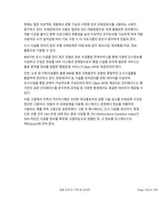 BIM 표준과 구현 © 강태욱 Page 143 of 149
현재는 많은 프로젝트 개발에서 공통 기능의 구현에 있어 프레임워크를 사용하는 사례가
증가하고 있다. 프레임워크의 사용은 일관성 있는 개발방법으로 인해 불필요한 인터페이스
개발 시간을 줄이고 향후 프로그램의 호환성을 높여 지속적인 유지보수를 가능하게 하며 개발
사용자의 수가 늘어남에 따라 기능 구현 시 타 프로그램의 참조가 용이하게 만들어 준다.
도시 시설물 관리의 참조 모델 프레임웍은 아래 표와 같이 정보수집, 정보통합/가공, 정보
활용으로 구분할 수 있다.
BIM기반 도시 시설물 관리 참조 모델은 정보 수집통합 연계서비스를 통해 다양한 도시정보를
수집하고 수집된 정보를 내부 시스템과 연계함으로서 통합 시설물 관리에 필요한 서비스는
물론 분야별 정보를 융합한 통합운영 서비스가 Open API로 제공되어야 한다.
또한, 도로 및 지하시설물은 물론 BIM을 통한 건축물까지 포함된 종합적인 도시시설물을
통합하여 관리하고 센서, 현장데이터 등 시설물 유지관리를 위한 데이터를 수집하여
도시시설물 통합 관제가 가능하도록 구성되어야 한다. Open API로 제공되는 인터페이스는 웹
기반의 표준 인터페이스를 준수하여 모바일 등 다양한 환경에서도 동일한 데이터가 제공될 수
있다.
다음 그림에서 우측의 다이어그램은 이러한 워크플로우와 공통 기술 요소를 프레임웍 구조로
정의한 그림이다. 아울러 이 프레임웍을 이용해, 유스케이스 관점에서 정보를 추출하여
사용하는 예를 좌측 그림으로 표현하였다. 그림 속 예시에서는, 도시 시설물 관리자가, 특정
도로 선형 근처 1km 반경 내에 있는 중요 시설물 중, PCI (Performance Condition Index)가
50% 미만인 시설물 정보를 획득해, 오름차순으로 정렬한 후, 그 정보를 유스케이스의
액터(actor)에 던져 준다.
 