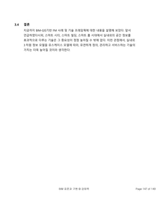 BIM 표준과 구현 © 강태욱 Page 147 of 149
3.4 결론
지금까지 BIM-GIS기반 FM 사례 및 기술 프레임웍에 대한 내용을 설명해 보았다. 앞서
언급하였다시피, 스마트 시티, 스마트 빌딩, 스마트 홈 시대에서 실내외의 공간 정보를
효과적으로 다루는 기술은 그 중요성이 점점 높아질 수 밖에 없다. 이런 관점에서, 실내외
3 차원 정보 모델을 유스케이스 모델에 따라, 유연하게 정의, 관리하고 서비스하는 기술의
가치는 더욱 높아질 것이라 생각한다.
 