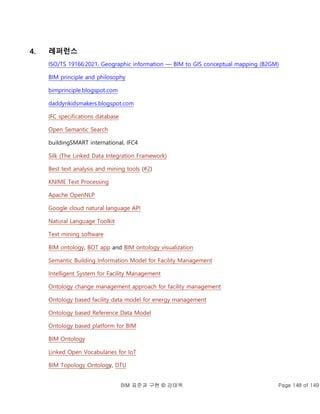 BIM 표준과 구현 © 강태욱 Page 148 of 149
4. 레퍼런스
ISO/TS 19166:2021, Geographic information — BIM to GIS conceptual mapping (B2GM)
BIM principle and philosophy
bimprinciple.blogspot.com
daddynkidsmakers.blogspot.com
IFC specifications database
Open Semantic Search
buildingSMART international, IFC4
Silk (The Linked Data Integration Framework)
Best text analysis and mining tools (#2)
KNIME Text Processing
Apache OpenNLP
Google cloud natural language API
Natural Language Toolkit
Text mining software
BIM ontology, BOT app and BIM ontology visualization
Semantic Building Information Model for Facility Management
Intelligent System for Facility Management
Ontology change management approach for facility management
Ontology based facility data model for energy management
Ontology based Reference Data Model
Ontology based platform for BIM
BIM Ontology
Linked Open Vocabularies for IoT
BIM Topology Ontology, DTU
 