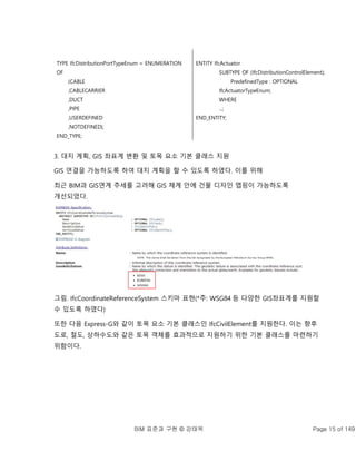 BIM 표준과 구현 © 강태욱 Page 15 of 149
TYPE IfcDistributionPortTypeEnum = ENUMERATION
OF
(CABLE
,CABLECARRIER
,DUCT
,PIPE
,USERDEFINED
,NOTDEFINED);
END_TYPE;
ENTITY IfcActuator
SUBTYPE OF (IfcDistributionControlElement);
PredefinedType : OPTIONAL
IfcActuatorTypeEnum;
WHERE
...;
END_ENTITY;
3. 대지 계획, GIS 좌표계 변환 및 토목 요소 기본 클래스 지원
GIS 연결을 가능하도록 하여 대지 계획을 할 수 있도록 하였다. 이를 위해
최근 BIM과 GIS연계 추세를 고려해 GIS 체계 안에 건물 디자인 맵핑이 가능하도록
개선되었다.
그림. IfcCoordinateReferenceSystem 스키마 표현(*주: WSG84 등 다양한 GIS좌표계를 지원할
수 있도록 하였다)
또한 다음 Express-G와 같이 토목 요소 기본 클래스인 IfcCivilElement를 지원한다. 이는 향후
도로, 철도, 상하수도와 같은 토목 객체를 효과적으로 지원하기 위한 기본 클래스를 마련하기
위함이다.
 