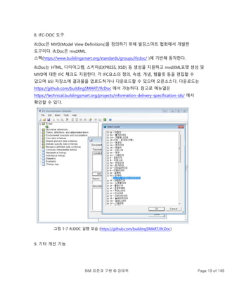 BIM 표준과 구현 © 강태욱 Page 19 of 149
8. IFC-DOC 도구
ifcDoc은 MVD(Model View Definitions)을 정의하기 위해 빌딩스마트 협회에서 개발한
도구이다. ifcDoc은 mvdXML
스펙(https://www.buildingsmart.org/standards/groups/ifcdoc/ )에 기반해 동작한다.
ifcDoc는 HTML, 다이어그램, 스키마(EXPRESS, XSD) 등 생성을 지원하고 mvdXML포맷 생성 및
MVD에 대한 IFC 체크도 지원한다. 각 IFC요소의 정의, 속성, 개념, 템플릿 등을 편집할 수
있으며 bSI 저장소에 결과물을 업로드하거나 다운로드할 수 있으며 오픈소스다. 다운로드는
https://github.com/buildingSMART/IfcDoc 에서 가능하다. 참고로 메뉴얼은
https://technical.buildingsmart.org/projects/information-delivery-specification-ids/ 에서
확인할 수 있다.
그림 1-7 ifcDOC 실행 모습 (https://github.com/buildingSMART/IfcDoc)
9. 기타 개선 기능
 