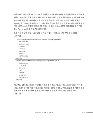 BIM 표준과 구현 © 강태욱 Page 20 of 149
수량산출이 개선되어 XML스키마와 설정파일이 IFC와 분리 연결되어 수량을 정의할 수 있도록
하였다. 또한 에너지 등 성능 및 환경 분석을 위한 스페이스 경계, 특수 존 및 외부영역에 대한
파라메터 정의 등을 통해 에너지 등 성능 분석 정보를 개선하였다. 그리고 렌더링을 위한
Lighting 및 Shading 컴포넌트가 개선되어 멀티 텍스쳐, 광원 처리 모델, X3D표준 지원을 하고
있다. MEP 시스템 연결부 정보 개선도 있었는 데 빌딩 서비스 부분이 재설계되었고 관련해
Port Connection과 같은 부분이 개선되었다.
또한 다음과 같이 건설 시공과 관련된 시공 작업이나 리소스와 같은 부분의 표준화를
고려하였다.
TYPE IfcConstructionEquipmentResourceTypeEnum = ENUMERATION OF
(DEMOLISHING
,EARTHMOVING
,ERECTING
,HEATING
,LIGHTING
,PAVING
,NOTDEFINED);
END_TYPE;
TYPE IfcConstructionMaterialResourceTypeEnum = ENUMERATION OF
(AGGREGATES
,CONCRETE
,DRYWALL
,FUEL
,GYPSUM
,MASONRY
,USERDEFINED);
END_TYPE;
이외에도 일반 요소 정의와 파라메트릭 정의 분리, Task / Event / Procedure 정의의 재사용
지원, 효과적인 5D를 위한 개선, simple ifcXML 지원 및 개발도구 지원, 손쉽게 탐색할 수 있는
문서 시스템 개선, mvdXML를 통한 MVD개발자를 위한 스키마와 개념 템플릿 등이
개선되었다.
 