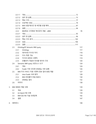 BIM 표준과 구현 © 강태욱 Page 3 of 149
2.2.1.1 개요.....................................................................................................................................................72
2.2.1.2 설치 및 실행....................................................................................................................................73
2.2.1.3 핵심 구조..........................................................................................................................................77
2.2.1.4 프로젝트 생성.................................................................................................................................79
2.2.1.5 BIM 모델 체크인 및 버전별 모델 획득................................................................................87
2.2.1.6 결론.....................................................................................................................................................94
2.2.2 BIM정보 시각화와 쿼리언어 개발 - xBIM 95
2.2.2.1 개요.....................................................................................................................................................95
2.2.2.2 설치 및 실행....................................................................................................................................96
2.2.2.3 핵심 구조 분석.............................................................................................................................102
2.2.2.4 실습...................................................................................................................................................106
2.2.2.5 결론...................................................................................................................................................117
2.3 Ontology와 Semantic BIM query 117
2.3.1 Ontology 117
2.3.2 데이터와 지식의 차이 118
2.3.3 지식 추론 기능 118
2.3.4 지식의 표현과 시멘틱 119
2.3.5 온톨로지 개념과 트리플 데이터 구조 120
2.4 Semantic BIM query 오픈소스 도구 124
2.4.1 개요 124
2.4.2 Fuseki 기반 간단한 SPARQL 서버 실행 126
2.5 BIM 지식 서비스 지원 시멘틱 정보 질의 방법 개발 127
2.5.1 Jena Fuseki 서버 동작 128
2.5.2 BIM 온토롤지 파일 업로드 130
2.5.3 SPARQL 질의 132
2.6 마무리 138
3. BIM 응용과 개발 사례 139
3.1 개요 139
3.2 LA Aiport FM 사례 139
3.3 BIM-GIS FM 기술 프레임웍 142
3.4 결론 147
4. 레퍼런스 148
 