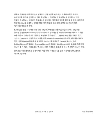 BIM 표준과 구현 © 강태욱 Page 30 of 149
이렇게 객체지향적인 방식으로 모델의 3 차원 형상을 표현하고, 아울러 다양한 관점의
속성정보를 부가해 표현할 수 있다. 형상정보는 기하정보와 위상정보로 표현될 수 있고,
모델의 지식정보는 비지니스 프로세스에 생성되는 객체별로 정보를 담아둘 수 있다. 그러므로
다음에는 BIM을 구성하는 3 차원 형상 객체 모델과 정보 표현 포맷인 IFC구조에 대한
이야기를 해보도록 한다.
Building(건물)을 구성하는 모든 것은 Object(객체)들을 포함(Aggregation)하고 Object들
간에는 연관관계(Association)이 있다. Object의 상위객념은 Root이며 Root는 객체의 고유한
ID를 가질수 있다.(*주: 이 그림에선 표현하지 않았습니다.) Object는 속성들을 가지고 있다.
그리고 Object에서 개념적으로 파생을 받은 Product는 Geometry(기하학적 모양)들을 가지고
있다. 또한 Mateiral(재료)들도 포함한다. Product를 파생받은 Element(요소)는 다시
BuildingElement(건물요소), StructuralElement(구조요소), MepElement(MEP 요소)로 특수하게
나뉘어 질 수 있다. 건물요소는 벽, 바닥, 천장, 지붕등의 요소로 또 다시 특수하게 나뉘어 진다.
실제로는 이런 클래스간 관계가 매우 복잡하다. 아래는 IFC를 일부 역공학한 UML 클래스
다이어그램이다.
 