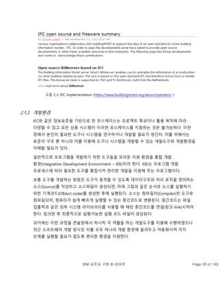 BIM 표준과 구현 © 강태욱 Page 39 of 149
그림 2-2 IFC Implementation (https://www.buildingsmart.org/about/openbim/ )
2.1.2 개발환경
IFC와 같은 정보표준을 기반으로 한 유스케이스는 프로젝트 특성이나 활용 목적에 따라
다양할 수 있고 모든 상용 시스템이 이러한 유스케이스를 지원하는 것은 불가능하다. 이런
점에서 본인이 필요한 도구나 시스템을 연구하거나 개발할 필요가 생긴다. 이를 위해서는
표준의 구조 뿐 아니라 이를 이용해 도구나 시스템을 개발할 수 있는 개발도구와 개발환경을
이해할 필요가 있다.
일반적으로 프로그램을 개발하기 위한 도구들을 모아둔 지원 환경을 통합 개발
환경(Integration Development Environment – IDE)이라 한다. IDE는 프로그램 개발
프로세스에 따라 필요한 도구를 통합시켜 편리한 개발을 지원해 주는 프로그램이다.
보통 도구를 개발하는 방법은 도구가 동작할 수 있도록 데이터구조와 처리 로직을 정의하는
소스(Source)를 작성하고 소스파일이 생성되면, 아래 그림과 같은 순서로 소스를 실행하기
위한 기계코드(OBJect code)를 생성한 후에 실행된다. 소스는 컴파일러(Compiler)란 도구로
컴파일되어, 컴퓨터가 쉽게 빠르게 실행할 수 있는 중간코드로 변환된다. 중간코드는 파일
입출력과 같은 외부 시스템 라이브러리를 사용할 때 해당 중간코드를 연결(링크-link)시켜야
한다. 링크한 후 최종적으로 실행가능한 실행 코드 파일이 생성된다.
과거에는 이런 과정을 콘솔창에서 하나씩 각 역활을 하는 개발도구를 이용해 수행하였으나
최근 소프트웨어 개발 방식은 이를 모두 하나의 개발 환경에 올려두고 자동화시켜 각각
단계를 실행할 필요가 없도록 편리한 환경을 지원한다.
 