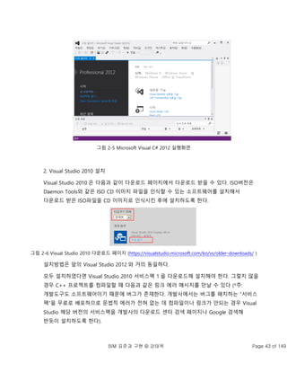 BIM 표준과 구현 © 강태욱 Page 43 of 149
그림 2-5 Microsoft Visual C# 2012 실행화면
2. Visual Studio 2010 설치
Visual Studio 2010 은 다음과 같이 다운로드 페이지에서 다운로드 받을 수 있다. ISO버전은
Daemon Tools와 같은 ISO CD 이미지 파일을 인식할 수 있는 소프트웨어를 설치해서
다운로드 받은 ISO파일을 CD 이미지로 인식시킨 후에 설치하도록 한다.
그림 2-6 Visual Studio 2010 다운로드 페이지 (https://visualstudio.microsoft.com/ko/vs/older-downloads/ )
설치방법은 앞의 Visual Studio 2012 와 거의 동일하다.
모두 설치하였다면 Visual Studio 2010 서비스팩 1 을 다운로드해 설치해야 한다. 그렇지 않을
경우 C++ 프로젝트를 컴파일할 때 다음과 같은 링크 에러 메시지를 만날 수 있다 (*주:
개발도구도 소프트웨어이기 때문에 버그가 존재한다. 개발사에서는 버그를 패치하는 “서비스
팩”을 무료로 배포하므로 문법적 에러가 전혀 없는 데 컴파일이나 링크가 안되는 경우 Visual
Studio 해당 버전의 서비스팩을 개발사의 다운로드 센터 검색 페이지나 Google 검색해
반듯이 설치하도록 한다).
 