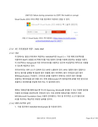 BIM 표준과 구현 © 강태욱 Page 44 of 149
LNK1123: failure during conversion to COFF: file invalid or corrupt
Visual Studio 2010 서비스팩은 다음 링크에서 다운로드 받을 수 있다.
그림 2-7 Visual Studio 서비스 팩 다운로드 (https://www.microsoft.com/en-
us/download/details.aspx?id=34677 )
2.1.4 IFC 구조생성과 저장 - Hello Wall
2.1.4.1 개요
이 장에서는 빌딩스마트에서 제공하는 HelloWall이란 Visual C++ 기반 예제 프로젝트를
이용하여 Wall이 포함된 IFC객체구조를 직접 컴퓨터 언어를 이용해 생성하는 방법을 다룬다.
이 프로젝트는 IfcEngine.dll 이란 라이브러리를 사용하고 있으며 비상업적인 목적으로 사용할
수 있도록 제공하고 있다.
라이브러리는 내부 소스가 감춰져 있고 API만 노출되어 있다. API는 일종의 함수 집합이고
함수는 함수를 실행할 때 필요한 함수 호출명, 함수 파라메터, 함수 리턴값과 같은 함수
명세(Specification) 구성된다. 그러므로 API를 사용하기 위해서는 반듯이 함수 명세를
포함하는 헤더파일을 API 호출 코드 전에 포함(Include)시켜 컴파일러에 API를 어떤 방식으로
호출하고 파라메터를 전달해 줘야 하는 지 알려줘야 한다.
예제는 대화상자를 통해 Wall 뿐 아니라 Openning, Window를 생성할 수 있는 다양한 옵션을
이용한 IFC파일을 생성하도록 구현되어 있다. 이와 관련해 대화상자를 구현하기 위한
MFC(Microsoft Foundation Class) 사용자 인터페이스 처리 등 부가적인 소스가 많으므로
IFC를 처리하는 핵심적인 부분만 살펴볼 것이다.
2.1.4.2 예제 프로젝트 설치
1. 다음 링크에서 HelloWall MiniExample 을 다운로드한다.
 