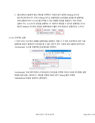 BIM 표준과 구현 © 강태욱 Page 46 of 149
3. [빌드]메뉴의 [솔류션 빌드] 메뉴를 선택한다. 다음과 같이 설정은 [Debug] 모드로
빌드하도록 한다(*주: 디버그-Debug 모드는 실행파일인 exe파일을 생성할 때 실행파일
안에 실행코드마다 소스코드를 추적할 수 있는 특별한 정보를 덧붙인다. 이런 이유로
실행시 어느 소스코드의 문장을 실행하는 지 사용자가 확인할 수 있지만 실행파일 크기는
릴리즈-Release 모드에서 생성된 실행파일보다 훨씬 크게 생성되고 실행속도도 느리다).
2.1.4.3 프로젝트 실행
1. 이제 디버그 모드에서 실행할 실행파일을 설정한다. 변환 시 구 버전 프로젝트의 경우 가끔
실행파일 경로가 잘못되어 디버깅을 할 수 없는 경우가 있다. 다음과 같이 [솔류션 탐색기]의
“miniExample” 노드를 우클릭해 [속성]메뉴를 선택한다.
“miniExample” 속성 페이지에서 [구성속성]의 [디버깅]을 선택해 디버깅 속성값 중 [명령] 실행
파일명 설정 값을 <찾아보기> 메뉴를 이용해 다음과 같이 “Debug”폴더 아래에
“HelloWall.exe”파일로 설정하고 [확인]한다.
 