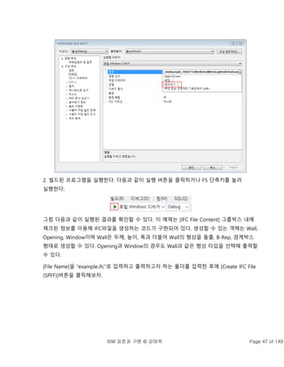 BIM 표준과 구현 © 강태욱 Page 47 of 149
2. 빌드된 프로그램을 실행한다. 다음과 같이 실행 버튼을 클릭하거나 F5 단축키를 눌러
실행한다.
그럼 다음과 같이 실행된 결과를 확인할 수 있다. 이 예제는 [IFC File Content] 그룹박스 내에
체크된 정보를 이용해 IFC파일을 생성하는 코드가 구현되어 있다. 생성할 수 있는 객체는 Wall,
Opening, Window이며 Wall은 두께, 높이, 폭과 더불어 Wall의 형상을 돌출, B-Rep, 경계박스
형태로 생성할 수 있다. Opening과 Window의 경우도 Wall과 같은 형상 타입을 선택해 출력할
수 있다.
[File Name]을 “example.ifc”로 입력하고 출력하고자 하는 폴더를 입력한 후에 [Create IFC File
(SPFF)]버튼을 클릭해보자.
 