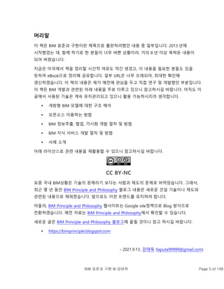 BIM 표준과 구현 © 강태욱 Page 5 of 149
머리말
이 책은 BIM 표준과 구현이란 제목으로 출판하려했던 내용 중 일부입니다. 2013 년에
시작했었는 데, 함께 하기로 한 분들이 너무 바쁜 상황이라, 거의 8 년 이상 묵혀둔 내용이
되어 버렸습니다.
지금은 미국에서 책을 정리할 시간적 여유도 약간 생겼고, 이 내용을 필요한 분들도 있을
듯하여 eBook으로 정리해 공유합니다. 일부 URL은 너무 오래되어, 최대한 확인해
갱신하였습니다. 이 책의 내용은 제가 예전에 관심을 두고 직접 연구 및 개발했던 부분입니다.
이 책은 BIM 개발과 관련된 아래 내용을 주로 다루고 있으니 참고하시길 바랍니다. 아직도 이
글에서 사용된 기술은 계속 유지관리되고 있으니 활용 가능하시리라 생각합니다.
 개방형 BIM 모델에 대한 구조 해석
 오픈소스 이용하는 방법
 BIM 정보추출, 협업, 가시화 개발 절차 및 방법
 BIM 지식 서비스 개발 절차 및 방법
 사례 소개
아래 라이선스로 관련 내용을 재활용할 수 있으니 참고하시길 바랍니다.
CC BY-NC
요즘 국내 BIM상황은 기술의 문제라기 보다는 사람과 제도의 문제로 바뀌었습니다. 그래서,
최근 몇 년 동안 BIM Principle and Philosophy 블로그 내용은 새로운 건설 기술이나 제도와
관련된 내용으로 채워졌습니다. 앞으로도 이런 트랜드를 유지하려 합니다.
아울러, BIM Principle and Philosophy 웹사이트는 Google site정책으로 Blog 방식으로
전환하였습니다. 예전 자료는 BIM Principle and Philosophy에서 확인할 수 있습니다.
새로운 글은 BIM Principle and Philosophy 블로그에 올릴 것이니 참고 하시길 바랍니다.
 https://bimprinciple.blogspot.com
- 2021.9.13, 강태욱 (laputa99999@gmail.com)
 