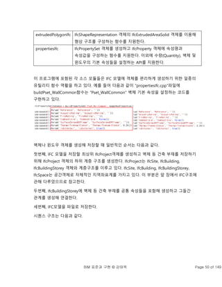 BIM 표준과 구현 © 강태욱 Page 50 of 149
extrudedPolygonIfc IfcShapeRepresentation 객체의 IfcExtrudedAreaSolid 객체를 이용해
형상 구조를 구성하는 함수를 지원한다.
propertiesIfc IfcPropertySet 객체를 생성하고 IfcProperty 객체에 속성명과
속성값을 구성하는 함수를 지원한다. 이외에 수량(Quantity), 벽체 및
윈도우의 기본 속성들을 설정하는 API를 지원한다.
이 프로그램에 포함된 각 소스 모듈들은 IFC 모델에 객체를 편리하게 생성하기 위한 일종의
유틸리티 함수 역활을 하고 있다. 예를 들어 다음과 같이 “propertiesIfc.cpp”파일에
buildPset_WallCommon함수는 “Pset_WallCommon” 벽체 기본 속성을 설정하는 코드를
구현하고 있다.
벽체나 윈도우 객체를 생성해 저장할 때 일반적인 순서는 다음과 같다.
첫번째, IFC 모델을 저장할 최상위 IfcProject객체를 생성하고 벽체 등 건축 부재를 저장하기
위해 IfcProject 객체의 하위 계층 구조를 생성한다. IfcProject는 IfcSite, IfcBuilding,
IfcBuildingStorey 객체와 계층구조를 이루고 있다. IfcSite, IfcBuilding, IfcBuildingStorey,
IfcSpace는 공간객체로 자체적인 지역좌표계를 가지고 있다. 이 부분은 앞 장에서 IFC구조에
관해 다루었으므로 참고한다.
두번째, IfcBuildingStorey에 벽체 등 건축 부재를 공통 속성들을 포함해 생성하고 그들간
관계를 생성해 연결한다.
세번째, IFC모델을 파일로 저장한다.
시퀀스 구조는 다음과 같다.
 