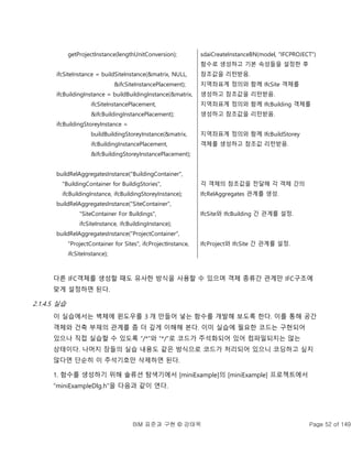 BIM 표준과 구현 © 강태욱 Page 52 of 149
getProjectInstance(lengthUnitConversion);
ifcSiteInstance = buildSiteInstance(&matrix, NULL,
&ifcSiteInstancePlacement);
ifcBuildingInstance = buildBuildingInstance(&matrix,
ifcSiteInstancePlacement,
&ifcBuildingInstancePlacement);
ifcBuildingStoreyInstance =
buildBuildingStoreyInstance(&matrix,
ifcBuildingInstancePlacement,
&ifcBuildingStoreyInstancePlacement);
buildRelAggregatesInstance("BuildingContainer",
"BuildingContainer for BuildigStories",
ifcBuildingInstance, ifcBuildingStoreyInstance);
buildRelAggregatesInstance("SiteContainer",
"SiteContainer For Buildings",
ifcSiteInstance, ifcBuildingInstance);
buildRelAggregatesInstance("ProjectContainer",
"ProjectContainer for Sites", ifcProjectInstance,
ifcSiteInstance);
sdaiCreateInstanceBN(model, "IFCPROJECT")
함수로 생성하고 기본 속성들을 설정한 후
참조값을 리턴받음.
지역좌표계 정의와 함께 IfcSite 객체를
생성하고 참조값을 리턴받음.
지역좌표계 정의와 함께 IfcBuilding 객체를
생성하고 참조값을 리턴받음.
지역좌표계 정의와 함께 IfcBuildStorey
객체를 생성하고 참조값 리턴받음.
각 객체의 참조값을 전달해 각 객체 간의
IfcRelAggregates 관계를 생성.
IfcSite와 IfcBuilding 간 관계를 설정.
IfcProject와 IfcSite 간 관계를 설정.
다른 IFC객체를 생성할 때도 유사한 방식을 사용할 수 있으며 객체 종류간 관계만 IFC구조에
맞게 설정하면 된다.
2.1.4.5 실습
이 실습에서는 벽체에 윈도우를 3 개 만들어 넣는 함수를 개발해 보도록 한다. 이를 통해 공간
객체와 건축 부재의 관계를 좀 더 깊게 이해해 본다. 이미 실습에 필요한 코드는 구현되어
있으나 직접 실습할 수 있도록 “/*”와 “*/”로 코드가 주석화되어 있어 컴파일되지는 않는
상태이다. 나머지 장들의 실습 내용도 같은 방식으로 코드가 처리되어 있으니 코딩하고 싶지
않다면 단순히 이 주석기호만 삭제하면 된다.
1. 함수를 생성하기 위해 솔류션 탐색기에서 [miniExample]의 [miniExample] 프로젝트에서
“miniExampleDlg.h”을 다음과 같이 연다.
 