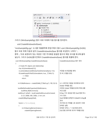 BIM 표준과 구현 © 강태욱 Page 53 of 149
그리고 CMiniExampleDlg() 함수 바로 아래에 다음 함수를 정의한다.
void CreateWindowsAndSave();
“miniExampleDlg.cpp” 소스를 더블클릭해 편집기에서 열고 void CMiniExampleDlg::OnOK()
함수 바로 위에 다음과 같이 CreateWindowsAndSave 함수를 코딩한다. 나머지 “...
중략 ...”으로 표현되어 있는 부분은 기존 주석화된 동일한 함수의 해당 코드를 복사해 붙여
넣는다. 그리고 OnOK()함수안에서 CreateWindowsAndSave() 함수를 호출해 준다.
void CMiniExampleDlg::CreateWindowsAndSave()
{
// Create IFC objects and relationships
char ifcSchemaName[512];
m_SchemaName.GetWindowText(ifcSchemaName, 512);
if(createEmptyIfcFile(ifcSchemaName, true, _T("MILLI"))
== false)
return;
int ifcWallInstance = createIfcWall(_T("Wall xyz"), 100, 50, 0);
buildRelDefinesByProperties(ifcWallInstance,
buildPset_WallCommon());
shellStruct* pShell = localCreateShellStructureForCuboid(
0, 0, 0, 8000, 300, 2300); // mm unit
createIfcBRepShape(pShell);
for(int i = 1; i <= 3; i++)
{
int ifcOpeningElementInstance =
createIfcOpeningElement(
CreateWindowAndSave 함수 정의
저장할 IFC파일명을 획득.
빈 IFC 모델을 생성.
X, Y, Z위치와 이름을 파라메터로 받아
IfcWall 객체를 생성.
리턴된 IfcWall 객체를 참조해 벽체 공통
속성 설정.
B-Rep 구조 생성을 위한 Shell 형태 박스
구조 정의.
Shell 형태를 입력받아 IfcWall의 B-Rep를
정의.
개구부와 창 객체를 3 회 생성하기 위한
반복문 실행.
반복문 인덱스 i * 1100 만큼 X위치,
250 만큼 Z위치에 개구부 객체를 생성.
 