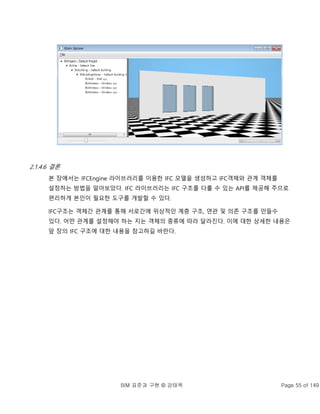 BIM 표준과 구현 © 강태욱 Page 55 of 149
2.1.4.6 결론
본 장에서는 IFCEngine 라이브러리를 이용한 IFC 모델을 생성하고 IFC객체와 관계 객체를
설정하는 방법을 알아보았다. IFC 라이브러리는 IFC 구조를 다룰 수 있는 API를 제공해 주므로
편리하게 본인이 필요한 도구를 개발할 수 있다.
IFC구조는 객체간 관계를 통해 서로간에 위상적인 계층 구조, 연관 및 의존 구조를 만들수
있다. 어떤 관계를 설정해야 하는 지는 객체의 종류에 따라 달라진다. 이에 대한 상세한 내용은
앞 장의 IFC 구조에 대한 내용을 참고하길 바란다.
 