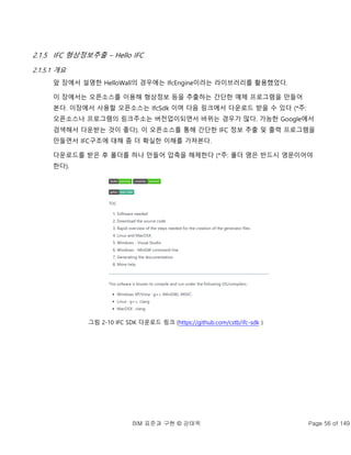 BIM 표준과 구현 © 강태욱 Page 56 of 149
2.1.5 IFC 형상정보추출 – Hello IFC
2.1.5.1 개요
앞 장에서 설명한 HelloWall의 경우에는 IfcEngine이라는 라이브러리를 활용했었다.
이 장에서는 오픈소스를 이용해 형상정보 등을 추출하는 간단한 예제 프로그램을 만들어
본다. 이장에서 사용할 오픈소스는 IfcSdk 이며 다음 링크에서 다운로드 받을 수 있다 (*주:
오픈소스나 프로그램의 링크주소는 버전업이되면서 바뀌는 경우가 많다. 가능한 Google에서
검색해서 다운받는 것이 좋다). 이 오픈소스를 통해 간단한 IFC 정보 추출 및 출력 프로그램을
만들면서 IFC구조에 대해 좀 더 확실한 이해를 가져본다.
다운로드를 받은 후 폴더를 하나 만들어 압축을 해제한다 (*주: 폴더 명은 반드시 영문이어야
한다).
그림 2-10 IFC SDK 다운로드 링크 (https://github.com/cstb/ifc-sdk )
 