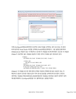 BIM 표준과 구현 © 강태욱 Page 58 of 149
이제 [Configure]버튼을 클릭하면 프로젝트 생성 타입을 선택하는 창이 표시되는 데 본인
PC에 설치된 Visual Studio 버전을 선택해 [Finish]버튼을 클릭한다. 그럼 설정된 폴더에서
CMakeLists.txt 파일이 있는 지 확인하고 있다면 이 파일을 로드해 해석한다. 참고로 이 파일은
CMake가 프로젝트 빌드 파일을 생성하기 위한 규칙이 아래와 같이 정의되어 있다.
CMake는 이 파일을 로드한 후에 현재 선택된 타입에 선택해야 할 빌드 옵션이 있는 지
확인하고 옵션이 있다면 다음과 같이 적색 표시된 옵션을 선택하도록 표시한다. 본인의
경우에는 ‘ENABLE PRECOMPLIED_HEADER’옵션과 ‘ENABLE_TESTING’ 옵션이 문제가 있어
체크를 해제하고 [Configure]버튼을 다시 클릭해 빌드 설정을 하였다.
 