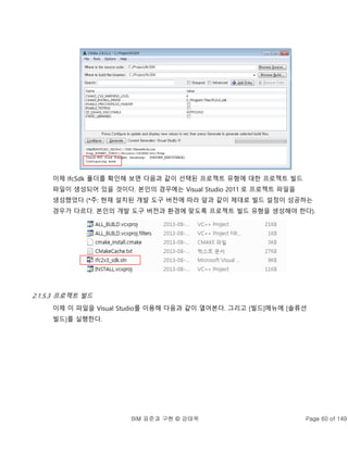 BIM 표준과 구현 © 강태욱 Page 60 of 149
이제 IfcSdk 폴더를 확인해 보면 다음과 같이 선택된 프로젝트 유형에 대한 프로젝트 빌드
파일이 생성되어 있을 것이다. 본인의 경우에는 Visual Studio 2011 로 프로젝트 파일을
생성했었다 (*주: 현재 설치된 개발 도구 버전에 따라 앞과 같이 제대로 빌드 설정이 성공하는
경우가 다르다. 본인의 개발 도구 버전과 환경에 맞도록 프로젝트 빌드 유형을 생성해야 한다).
2.1.5.3 프로젝트 빌드
이제 이 파일을 Visual Studio를 이용해 다음과 같이 열어본다. 그리고 [빌드]메뉴에 [솔류션
빌드]를 실행한다.
 