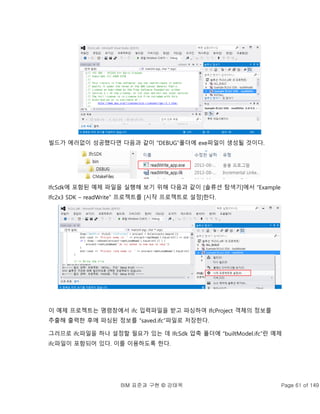 BIM 표준과 구현 © 강태욱 Page 61 of 149
빌드가 에러없이 성공했다면 다음과 같이 “DEBUG”폴더에 exe파일이 생성될 것이다.
IfcSdk에 포함된 예제 파일을 실행해 보기 위해 다음과 같이 [솔류션 탐색기]에서 “Example
Ifc2x3 SDK – readWrite” 프로젝트를 [시작 프로젝트로 설정]한다.
이 예제 프로젝트는 명령창에서 ifc 입력파일을 받고 파싱하여 IfcProject 객체의 정보를
추출해 출력한 후에 파싱된 정보를 “saved.ifc”파일로 저장한다.
그러므로 ifc파일을 하나 설정할 필요가 있는 데 IfcSdk 압축 폴더에 “builtModel.ifc”란 예제
ifc파일이 포함되어 있다. 이를 이용하도록 한다.
 