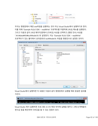 BIM 표준과 구현 © 강태욱 Page 62 of 149
우리는 명령창에서 해당 exe파일을 실행하는 것이 아닌 Visual Studio에서 실행하기로 한다.
이를 위해 “Example Ifc2x3 SDK – readWrite” 프로젝트를 우클릭해 [속성] 메뉴를 실행한다.
그리고 다음과 같이 [속성 페이지]창에서 [디버깅] 속성을 선택하고 [명령 인수] 속성을
“....dataifcbuiltModel.ifc”로 설정한다. 이는 “Example Ifc2x3 SDK – readWrite”
프로젝트가 있는 폴더에서 상대경로로 builtModel.ifc 파일을 명령인수로 설정한 것이다.
Visual Studio에서 실행하면 이 내용은 다음과 같이 명령창에서 실행할 때와 동일한 결과를
가진다.
Visual Studio 에서 실행하면 프로그램 소스의 특정 위치에 실행을 멈추고 그때 ifc객체들의
변수값 등을 확인하며 디버깅을 할 수 있는 장점이 있다.
 