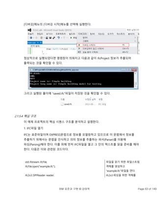 BIM 표준과 구현 © 강태욱 Page 63 of 149
[디버깅]메뉴의 [디버깅 시작]메뉴를 선택해 실행한다.
정상적으로 실행되었다면 명령창이 띄워지고 다음과 같이 IfcProject 정보가 추출되어
출력되는 것을 확인할 수 있다.
그리고 실행된 폴더에 “saved.ifc”파일이 저장된 것을 확인할 수 있다.
2.1.5.4 핵심 구조
이 예제 프로젝트의 핵심 시퀀스 구조를 분석하고 설명한다.
1. IFC파일 열기
IFC는 표준파일이며 EXPRESS문법으로 정보를 모델링하고 있으므로 이 문법에서 정보를
추출하기 위해서는 문법을 인식하고 의미 정보를 추출하는 파서(Parser)를 이용해
파싱(Parsing)해야 한다. 이를 위해 먼저 IFC파일을 열고 그 안의 텍스트를 읽을 준비를 해야
한다. 다음은 이와 관련된 코드이다.
std::ifstream ifcFile;
ifcFile.open("example.ifc");
ifc2x3::SPFReader reader;
파일을 읽기 위한 파일스트림
객체를 생성하고
“example.ifc”파일을 연다.
ifc2x3 파싱을 위한 객체를
 