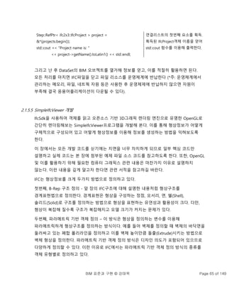 BIM 표준과 구현 © 강태욱 Page 65 of 149
Step::RefPtr< ifc2x3::IfcProject > project =
&*(projects.begin());
std::cout << "Project name is: "
<< project->getName().toLatin1() << std::endl;
연결리스트의 첫번째 요소를 획득.
획득된 IfcProject객체 이름을 얻어
std::cout 함수를 이용해 출력한다.
그리고 난 후 DataSet의 BIM 오브젝트를 열거해 정보를 얻고, 이를 적절히 활용하면 된다.
모든 처리를 마치면 IFC파일을 닫고 파일 리소스를 운영체계에 반납한다 (*주: 운영체계에서
관리하는 메모리, 파일, 네트웍 자원 등은 사용한 후 운영체제에 반납하지 않으면 자원이
부족해 결국 응용어플리케이션이 다운될 수 있다).
2.1.5.5 SimpleIfcViewer 개발
IfcSdk을 사용하여 객체를 읽고 오픈소스 기반 3D그래픽 렌더링 엔진으로 유명한 OpenGL로
간단히 렌더링해보는 SimpleIfcViewer프로그램을 개발해 본다. 이를 통해 형상정보가 어떻게
구체적으로 구성되어 있고 어떻게 형상정보를 이용해 정보를 생성하는 방법을 익혀보도록
한다.
이 장에서는 모든 개발 코드를 싣기에는 지면을 너무 차지하게 되므로 일부 핵심 코드만
설명하고 실제 코드는 본 장에 첨부된 예제 파일 소스 코드를 참고하도록 한다. 또한, OpenGL
및 이를 활용하기 위해 필요한 컴퓨터 그래픽스 관련 내용은 마찬가지 이유로 설명하지
않는다. 이런 내용을 깊게 알고자 한다면 관련 서적을 참고하길 바란다.
IFC는 형상정보를 크게 두가지 방법으로 정의하고 있다.
첫번째, B-Rep 구조 정의 - 앞 장의 IFC구조에 대해 설명한 내용처럼 형상구조를
경계표현법으로 정의한다. 경계표현은 형상을 구성하는 정점, 모서리, 면, 쉘(Shell),
솔리드(Solid)로 구조를 정의하는 방법으로 형상을 표현하는 유연성과 활용성이 크다. 다만,
형상이 복잡해 질수록 구조가 복잡해지고 모델 크기가 커지는 문제가 있다.
두번째, 파라메트릭 기반 객체 정의 – 이 방식은 형상을 정의하는 변수를 이용해
파라메트릭하게 형상구조를 정의하는 방식이다. 예를 들어 벽체를 정의할 때 벽체의 바닥면을
둘러싸고 있는 폐합 폴리라인을 정의하고 이를 벽체 높이만큼 돌출(Extrude)시키는 방법으로
벽체 형상을 정의한다. 파라메트릭 기반 객체 정의 방식은 디자인 의도가 포함되어 있으므로
다양하게 정의할 수 있다. 이런 이유로 IFC에서는 파라메트릭 기반 객체 정의 방식의 종류를
객체 유형별로 정의하고 있다.
 