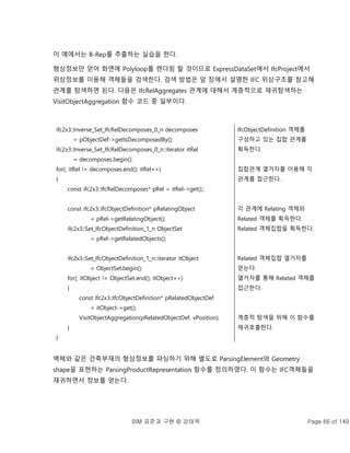 BIM 표준과 구현 © 강태욱 Page 66 of 149
이 예에서는 B-Rep를 추출하는 실습을 한다.
형상정보만 얻어 화면에 Polyloop를 렌더링 할 것이므로 ExpressDataSet에서 IfcProject에서
위상정보를 이용해 객체들을 검색한다. 검색 방법은 앞 장에서 설명한 IFC 위상구조를 참고해
관계를 탐색하면 된다. 다음은 IfcRelAggregates 관계에 대해서 계층적으로 재귀탐색하는
VisitObjectAggregation 함수 코드 중 일부이다.
ifc2x3::Inverse_Set_IfcRelDecomposes_0_n decomposes
= pObjectDef->getIsDecomposedBy();
ifc2x3::Inverse_Set_IfcRelDecomposes_0_n::iterator itRel
= decomposes.begin();
for(; itRel != decomposes.end(); itRel++)
{
const ifc2x3::IfcRelDecomposes* pRel = itRel->get();;
const ifc2x3::IfcObjectDefinition* pRelatingObject
= pRel->getRelatingObject();
ifc2x3::Set_IfcObjectDefinition_1_n ObjectSet
= pRel->getRelatedObjects();
ifc2x3::Set_IfcObjectDefinition_1_n::iterator itObject
= ObjectSet.begin();
for(; itObject != ObjectSet.end(); itObject++)
{
const ifc2x3::IfcObjectDefinition* pRelatedObjectDef
= itObject->get();
VisitObjectAggregation(pRelatedObjectDef, vPosition);
}
}
IfcObjectDefinition 객체를
구성하고 있는 집합 관계를
획득한다.
집합관계 열거자를 이용해 각
관계를 접근한다.
각 관계에 Relating 객체와
Related 객체를 획득한다.
Related 객체집합을 획득한다.
Related 객체집합 열거자를
얻는다.
열거자를 통해 Related 객체를
접근한다.
계층적 탐색을 위해 이 함수를
재귀호출한다.
벽체와 같은 건축부재의 형상정보를 파싱하기 위해 별도로 ParsingElement와 Geometry
shape을 표현하는 ParsingProductRepresentation 함수를 정의하였다. 이 함수는 IFC객체들을
재귀하면서 정보를 얻는다.
 