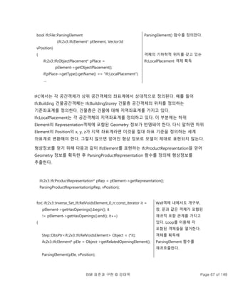 BIM 표준과 구현 © 강태욱 Page 67 of 149
bool IfcFile::ParsingElement
(ifc2x3::IfcElement* pElement, Vector3d
vPosition)
{
ifc2x3::IfcObjectPlacement* pPlace =
pElement->getObjectPlacement();
if(pPlace->getType().getName() == "IfcLocalPlacement")
...
ParsingElement() 함수를 정의한다.
객체의 기하학적 위치를 갖고 있는
IfcLocalPlacement 객체 획득
IFC에서는 각 공간객체가 상위 공간객체의 좌표계에서 상대적으로 정의된다. 예를 들어
IfcBuilding 건물공간객체는 IfcBuildingStorey 건물층 공간객체의 위치를 정의하는
기준좌표계를 정의한다. 건물층은 건물에 대해 지역좌표계를 가지고 있다.
IfcLocalPlacement는 각 공간객체의 지역좌표계를 정의하고 있다. 이 부분에는 하위
Element의 Representation객체에 포함된 Geometry 정보가 반영돼야 한다. 다시 말하면 하위
Element의 Position의 x, y, z가 지역 좌표계라면 이것을 절대 좌표 기준을 정의하는 세계
좌표계로 변환해야 한다. 그렇지 않으면 얻어진 형상 정보로 모델이 제대로 표현되지 않는다.
형상정보를 얻기 위해 다음과 같이 IfcElement를 표현하는 IfcProductRepresentation을 얻어
Geometry 정보를 획득한 후 ParsingProductRepresentation 함수를 정의해 형상정보를
추출한다.
ifc2x3::IfcProductRepresentation* pRep = pElement->getRepresentation();
ParsingProductRepresentation(pRep, vPosition);
for( ifc2x3::Inverse_Set_IfcRelVoidsElement_0_n::const_iterator it =
pElement->getHasOpenings().begin(); it
!= pElement->getHasOpenings().end(); it++)
{
Step::ObsPtr<ifc2x3::IfcRelVoidsElement> Object = (*it);
ifc2x3::IfcElement* pEle = Object->getRelatedOpeningElement();
ParsingElement(pEle, vPosition);
Wall객체 내에서도 개구부,
창, 문과 같은 객체가 포함된
재귀적 포함 관계를 가지고
있다. Loop를 이용해 각
포함된 객체들을 열거한다.
객체를 획득해
ParsingElement 함수를
재귀호출한다.
 