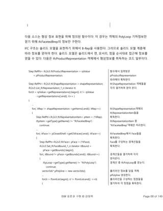 BIM 표준과 구현 © 강태욱 Page 68 of 149
}
다음 소스는 형상 정보 표현을 위해 정의된 함수이다. 이 경우는 객체의 PolyLoop 기하정보만
얻기 위해 IfcFacetedBrep의 정보만 구한다.
IFC 구조는 솔리드 모델을 표현하기 위해서 B-Rep을 사용한다. 그러므로 솔리드 모델 계층에
따라 정보를 얻어야 한다. 솔리드 모델은 솔리드에서 면, 모서리, 점을 순서대로 접근해 정보를
얻을 수 있다. 다음은 IfcProductRepresentation 객체에서 형상정보를 취득하는 코드 일부이다.
Step::RefPtr< ifc2x3::IfcProductRepresentation > rpValue
= pProductRepresentation;
Step::RefPtr< ifc2x3::IfcShapeRepresentation > shapeRepresentation;
ifc2x3::List_IfcRepresentation_1_n::iterator it;
for(it = rpValue->getRepresentations().begin(); it != rpValue
->getRepresentations().end(); it++ )
{
...
for(; itRep != shapeRepresentation->getItems().end(); itRep++)
{
Step::RefPtr<ifc2x3::IfcRepresentationItem> pItem = (*itRep);
if(pItem->getType().getName() != "IfcFacetedBrep")
continue;
...
for(; itFace != pClosedShell->getCfsFaces().end(); itFace++)
{
Step::RefPtr<ifc2x3::IfcFace> pFace = (*itFace);
ifc2x3::Set_IfcFaceBound_1_n::iterator itBound =
pFace->getBounds().begin();
for(; itBound != pFace->getBounds().end(); itBound++)
{
if(pLoop->getType().getName() != "IfcPolyLoop")
continue;
vector3ds* pPolyline = new vector3ds();
...
for(it = PointList.begin(); it != PointList.end(); ++it)
{
함수에서 입력받은
pProductRepresentation
파라메터 획득한다.
IfcShapeRepresentation 객체들을
각각 열거하여 얻어 온다.
IfcShapeRepresentation객체의
IfcRepresentationItem들을
획득한다.
IfcRepresentationItem 중
“IfcFacetedBrep”객체만 처리한다.
IfcFacetedBrep에서 Face들을
획득한다.
Face를 구성하는 경계선들을
획득한다.
경계선들을 열거하며 각각
얻어온다.
경계선 중 IfcPolyLoop를 얻는다.
폴리라인 정보를 담을 객체
pPolyline 생성한다.
폴리라인을 구성하는 정점들을
열거하여 각 정점을 획득한다.
 