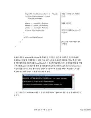 BIM 표준과 구현 © 강태욱 Page 69 of 149
Step::RefPtr<ifc2x3::IfcCartesianPoint> pt = (*it).get();
ifc2x3::List_IfcLengthMeasure_1_3 coords
= pt->getCoordinates();
...
pVertex->x = coords[0] + vPosition.x;
pVertex->y = coords[1] + vPosition.y;
pVertex->z = coords[2] + vPosition.z;
pPolyline->push_back(pVertex);
}
...
_aPolyline.push_back(pPolyline);
}
}
}
}
정점을 구성하는 X, Y, Z좌표를
얻는다.
좌표를 변환한다.
폴리라인 좌표들을 pPolyline 에
추가한다.
pPolyline을 Polyline배열객체에
추가한다.
위에서 생성된 aPolyline에 Polyline을 추가하고 리턴한다. 이것을 이용하면 와이어프레임
형태의 IFC 모델을 렌더링 할 수 있다. 이와 같은 식으로 프로그래밍을 해 본다 (*주: 본 장에
첨부된 예제파일 프로젝트를 Visual Studio에서 로드해 작업해도 된다). 실행파일 생성을 위해
디버그(Debug)모드로 빌드해 본다. 빌드된 폴더(IfcSdkbinDebug)에 SimpleIfcViewer.exe
파일이 있을 것이다. 해당 폴더에 앞 장에서 B-Rep구조로 생성한 벽체가 저장된 IFC파일을
복사해 넣고 명령창에서 다음과 같이 실행해 본다.
그럼 다음과 같이 example.ifc파일의 형상정보를 추출해 OpenGL로 렌더링 된 결과를 확인할
수 있다.
 