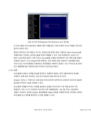 BIM 표준과 구현 © 강태욱 Page 70 of 149
그림. IFC기반 뷰어(OpenGL기반 Wireframe 모드 렌더링)
이 프로그램은 IFC의 형상정보 추출에 대한 이해를 돕기 위해 간략한 코드로 개발된 것이므로
몇가지 한계가 있다.
형상의 면처리는 하지 않았는 데 이는 유한요소법 등에서 많이 사용하는 Mesh Processing을
적용해 메쉬 구성하는 삼각요소들을 얻어야 해결할 수 있다. 이와 관련해서도 오픈소스가
많으니 참고하길 바란다. 다른 이슈는 Extrude등을 사용한 파라메트릭 기반 객체 모델 유형이
지원되지 않는다. 이는 B-Rep처리에 비해서는 크게 어렵지 않은 부분이다. 좌표변환시에도
이슈가 있는 데 위치변환만 적용하였고 회전변환은 적용하지 않았다. 이는 주석으로 표시되어
있고 행렬변환식을 사용하면 쉽게 처리되니 참고하길 바란다.
2.1.5.6 결론
IFC모델에서 원하는 건축물 정보를 탐색하고 추출하여 원하는 목적 어플리케이션 정보를
지원하기 위해 정보 처리하는 것은 IFC의 중요한 개발 목적 중 하나이다.
IfcSdk는 오픈소스 기반의 IFC 모델 생성 라이브러리며 내부적으로 오픈되어 있으므로 필요한
함수를 추가하여 기능을 개선할 수 있다.
IFC모델에 객체를 추가하고 관계를 설정하는 방법은 라이브러리 기반 개발 방식과 거의
동일하다. 다만, 소스가 오픈되어 있으므로 다른 개발환경(예 – iOS, 웹, 리눅스 등)상에서
개발이 가능하다. 실제로 IfcSdk는 멀티플랫폼 CMake 파일을 지원해 아이폰, 아이패드 등에서
IFC모델을 보고 정보를 확인하는 도구를 개발할 수 있다.
 