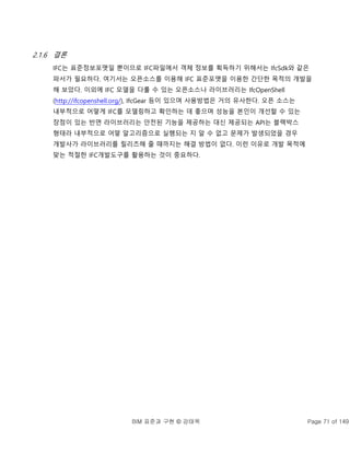 BIM 표준과 구현 © 강태욱 Page 71 of 149
2.1.6 결론
IFC는 표준정보포맷일 뿐이므로 IFC파일에서 객체 정보를 획득하기 위해서는 IfcSdk와 같은
파서가 필요하다. 여기서는 오픈소스를 이용해 IFC 표준포맷을 이용한 간단한 목적의 개발을
해 보았다. 이외에 IFC 모델을 다룰 수 있는 오픈소스나 라이브러리는 IfcOpenShell
(http://ifcopenshell.org/), IfcGear 등이 있으며 사용방법은 거의 유사한다. 오픈 소스는
내부적으로 어떻게 IFC를 모델링하고 확인하는 데 좋으며 성능을 본인이 개선할 수 있는
장점이 있는 반면 라이브러리는 안전된 기능을 제공하는 대신 제공되는 API는 블랙박스
형태라 내부적으로 어떻 알고리즘으로 실행되는 지 알 수 없고 문제가 발생되었을 경우
개발사가 라이브러리를 릴리즈해 줄 때까지는 해결 방법이 없다. 이런 이유로 개발 목적에
맞는 적절한 IFC개발도구를 활용하는 것이 중요하다.
 