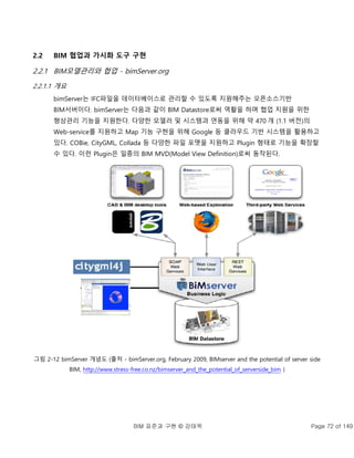 BIM 표준과 구현 © 강태욱 Page 72 of 149
2.2 BIM 협업과 가시화 도구 구현
2.2.1 BIM모델관리와 협업 - bimServer.org
2.2.1.1 개요
bimServer는 IFC파일을 데이터베이스로 관리할 수 있도록 지원해주는 오픈소스기반
BIM서버이다. bimServer는 다음과 같이 BIM Datastore로써 역활을 하며 협업 지원을 위한
형상관리 기능을 지원한다. 다양한 모델러 및 시스템과 연동을 위해 약 470 개 (1.1 버전)의
Web-service를 지원하고 Map 기능 구현을 위해 Google 등 클라우드 기반 시스템을 활용하고
있다. COBie, CityGML, Collada 등 다양한 파일 포맷을 지원하고 Plugin 형태로 기능을 확장할
수 있다. 이런 Plugin은 일종의 BIM MVD(Model View Definition)로써 동작된다.
그림 2-12 bimServer 개념도 (출처 - bimServer.org, February 2009, BIMserver and the potential of server side
BIM, http://www.stress-free.co.nz/bimserver_and_the_potential_of_serverside_bim )
 