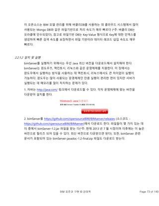 BIM 표준과 구현 © 강태욱 Page 73 of 149
이 오픈소스는 BIM 모델 관리를 위해 버클리DB를 사용하는 데 클라우드 시스템에서 많이
사용되는 Mongo DB와 같은 파일기반으로 처리 속도가 매우 빠르다 (*주: 버클리 DB는
오라클에 인수되었다). 참고로 파일기반 DB는 Key-Value 형식으로 Key에 대한 인덱스를
생성하여 빠른 검색 속도를 보장하면서 파일 기반이라 데이터 레코드 삽입 속도도 매우
빠르다.
2.2.1.2 설치 및 실행
bimServer를 실행하기 위해서는 우선 Java 최신 버전을 다운로드해서 설치해야 한다.
bimServer는 윈도우즈, 맥킨토시, 리눅스와 같은 운영체제를 지원한다. 이 장에서는
윈도우에서 실행하는 방식을 사용하는 데 맥킨토시, 리눅스에서도 큰 차이없이 실행이
가능하다. 윈도우는 많이 사용되는 운영체제인 만큼 실행이 편리한 면이 있지만 서버가
실행되는 데 메모리를 많이 차지하는 문제가 있다.
1. 자바는 http://java.com/ 링크에서 다운로드할 수 있다. 각자 운영체제에 맞는 버전을
다운받아 설치를 한다.
2. bimServer를 https://github.com/opensourceBIM/BIMserver/releases (소스코드 -
https://github.com/opensourceBIM/BIMserver)에서 다운로드 한다. 파일들이 몇 가지 있는 데
이 중에서 bimServer-1.2.jar 파일을 받는 다(*주: 현재 2013 년 7 월 시점이며 이후에는 더 높은
버전으로 릴리즈 되어 있을 수 있다. 최신 버전으로 다운받으면 된다). 또한, bimServer 관련
문서가 포함되어 있는 bimServer-javadoc-1.2-final.zip 파일도 다운로드 받는다.
 