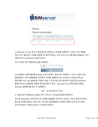 BIM 표준과 구현 © 강태욱 Page 74 of 149
3. bimServer 은 Java 코드가 컴파일되어 압축된 jar 을 통해 실행한다. 서버는 서버 역활을
하는 PC가 필요하고 서버를 실행한 후 클라이언트는 서버 PC의 IP 주소를 통해 실행되는 것이
일반적이다. bimServer도 마찬가지이다.
우선 다음과 같이 명령창(cmd)을 실행한다.
[cd] 명령을 이용해 폴더를 bimServer 을 다운로드 한곳으로 이동한다. 그리고 다음과 같이
명령창에서 서버 실행명령을 입력하여 서버를 실행한다(*주: bimServer 버전에 따라 jar
확장자를 가진 Java 실행파일 이름이 다를 수 있으므로 만약 발견하지 못한다면 bimServer
홈페이지에서 실행파일 이름을 확인할 필요가 있다). 그럼 Java가 jar 압축파일에 포함된
Menifest 실행정보를 찾은 후 실행한다.
Java – jar bimServer-1.2.jar
4. 다음과 같이 BIMserver Stater 창이 나타나는 데 [Start]버튼을 클릭한다.
참고로 [Address]는 현재 IP주소로 서버를 실행함을 의미하고 [Port]는 서버가 클라이언트와
통신할 포트를 말한다. 만약 포트 초기값이 운영체제에서 설정된 방화벽 포트에 추가되어
있다면 제대로 수행되지 않으니 주의하길 바란다.
 