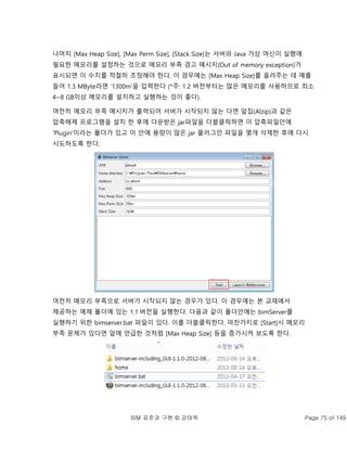 BIM 표준과 구현 © 강태욱 Page 75 of 149
나머지 [Max Heap Size], [Max Perm Size], [Stack Size]는 서버와 Java 가상 머신이 실행에
필요한 메모리를 설정하는 것으로 메모리 부족 경고 메시지(Out of memory exception)가
표시되면 이 수치를 적절히 조정해야 한다. 이 경우에는 [Max Heap Size]를 올려주는 데 예를
들어 1.3 MByte라면 ‘1300m’을 입력한다 (*주: 1.2 버전부터는 많은 메모리를 사용하므로 최소
4~8 GB이상 메모리를 설치하고 실행하는 것이 좋다).
여전히 메모리 부족 메시지가 출력되어 서버가 시작되지 않는 다면 알집(Alzip)과 같은
압축해제 프로그램을 설치 한 후에 다운받은 jar파일을 더블클릭하면 이 압축파일안에
‘Plugin’이라는 폴더가 있고 이 안에 용량이 많은 jar 플러그인 파일을 몇개 삭제한 후에 다시
시도하도록 한다.
여전히 메모리 부족으로 서버가 시작되지 않는 경우가 있다. 이 경우에는 본 교재에서
제공하는 예제 폴더에 있는 1.1 버전을 실행한다. 다음과 같이 폴더안에는 bimServer를
실행하기 위한 bimserver.bat 파일이 있다. 이를 더블클릭한다. 마찬가지로 [Start]시 메모리
부족 문제가 있다면 앞에 언급한 것처럼 [Max Heap Size] 등을 증가시켜 보도록 한다.
 