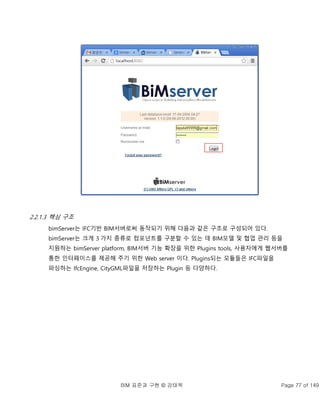 BIM 표준과 구현 © 강태욱 Page 77 of 149
2.2.1.3 핵심 구조
bimServer는 IFC기반 BIM서버로써 동작되기 위해 다음과 같은 구조로 구성되어 있다.
bimServer는 크게 3 가지 종류로 컴포넌트를 구분할 수 있는 데 BIM모델 및 협업 관리 등을
지원하는 bimServer platform, BIM서버 기능 확장을 위한 Plugins tools, 사용자에게 웹서버를
통한 인터페이스를 제공해 주기 위한 Web server 이다. Plugins되는 모듈들은 IFC파일을
파싱하는 IfcEngine, CityGML파일을 저장하는 Plugin 등 다양하다.
 