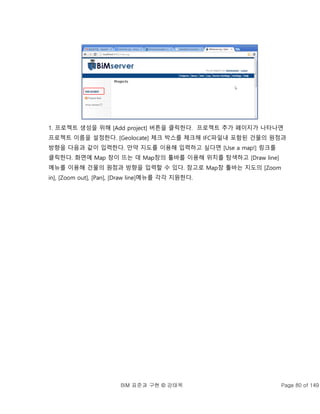 BIM 표준과 구현 © 강태욱 Page 80 of 149
1. 프로젝트 생성을 위해 [Add project] 버튼을 클릭한다. 프로젝트 추가 페이지가 나타나면
프로젝트 이름을 설정한다. [Geolocate] 체크 박스를 체크해 IFC파일내 포함된 건물의 원점과
방향을 다음과 같이 입력한다. 만약 지도를 이용해 입력하고 싶다면 [Use a map!] 링크를
클릭한다. 화면에 Map 창이 뜨는 데 Map창의 툴바를 이용해 위치를 탐색하고 [Draw line]
메뉴를 이용해 건물의 원점과 방향을 입력할 수 있다. 참고로 Map창 툴바는 지도의 [Zoom
in], [Zoom out], [Pan], [Draw line]메뉴를 각각 지원한다.
 