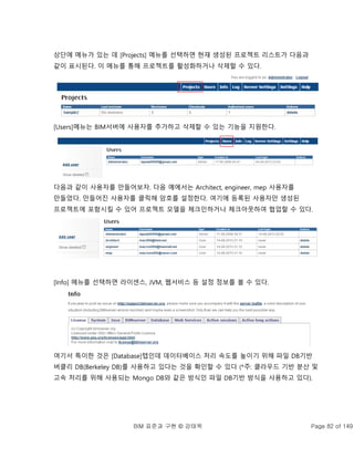 BIM 표준과 구현 © 강태욱 Page 82 of 149
상단에 메뉴가 있는 데 [Projects] 메뉴를 선택하면 현재 생성된 프로젝트 리스트가 다음과
같이 표시된다. 이 메뉴를 통해 프로젝트를 활성화하거나 삭제할 수 있다.
[Users]메뉴는 BIM서버에 사용자를 추가하고 삭제할 수 있는 기능을 지원한다.
다음과 같이 사용자를 만들어보자. 다음 예에서는 Architect, engineer, mep 사용자를
만들었다. 만들어진 사용자를 클릭해 암호를 설정한다. 여기에 등록된 사용자만 생성된
프로젝트에 포함시킬 수 있어 프로젝트 모델을 체크인하거나 체크아웃하여 협업할 수 있다.
[Info] 메뉴를 선택하면 라이센스, JVM, 웹서비스 등 설정 정보를 볼 수 있다.
여기서 특이한 것은 [Database]탭인데 데이터베이스 처리 속도를 높이기 위해 파일 DB기반
버클리 DB(Berkeley DB)를 사용하고 있다는 것을 확인할 수 있다 (*주: 클라우드 기반 분산 및
고속 처리를 위해 사용되는 Mongo DB와 같은 방식인 파일 DB기반 방식을 사용하고 있다).
 