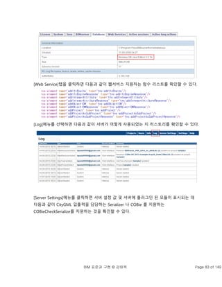 BIM 표준과 구현 © 강태욱 Page 83 of 149
[Web Service]탭을 클릭하면 다음과 같이 웹서비스 지원하는 함수 리스트를 확인할 수 있다.
[Log]메뉴를 선택하면 다음과 같이 서버가 어떻게 사용되었는 지 히스토리를 확인할 수 있다.
[Server Settings]메뉴를 클릭하면 서버 설정 값 및 서버에 플러그인 된 모듈이 표시되는 데
다음과 같이 CityGML 입출력을 담당하는 Serializer 나 COBie 를 지원하는
COBieCheckSerialize를 지원하는 것을 확인할 수 있다.
 
